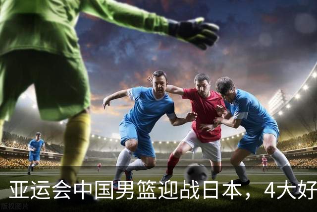 亚运会中国男篮迎战日本，4大好消息2个坏消息，男篮赢球机会来了