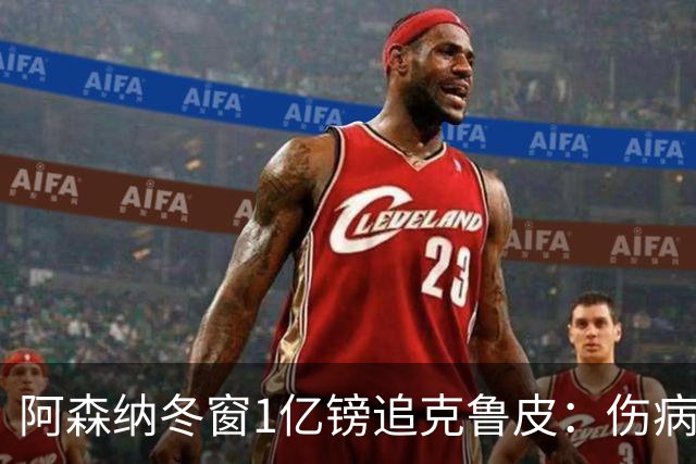 阿森纳冬窗1亿镑追克鲁皮：伤病风险下的争冠豪赌